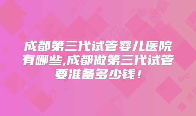 成都第三代试管婴儿医院有哪些,成都做第三代试管要准备多少钱!
