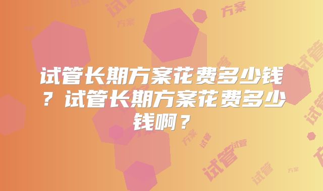 试管长期方案花费多少钱？试管长期方案花费多少钱啊？