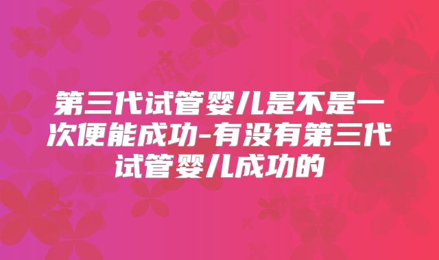 第三代试管婴儿是不是一次便能成功-有没有第三代试管婴儿成功的