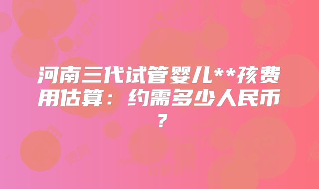 河南三代试管婴儿**孩费用估算：约需多少人民币？