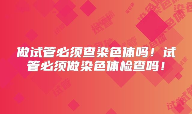 做试管必须查染色体吗！试管必须做染色体检查吗！