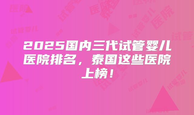 2025国内三代试管婴儿医院排名，泰国这些医院上榜！