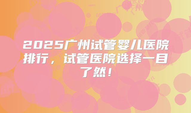 2025广州试管婴儿医院排行,试管医院选择一目了然!
