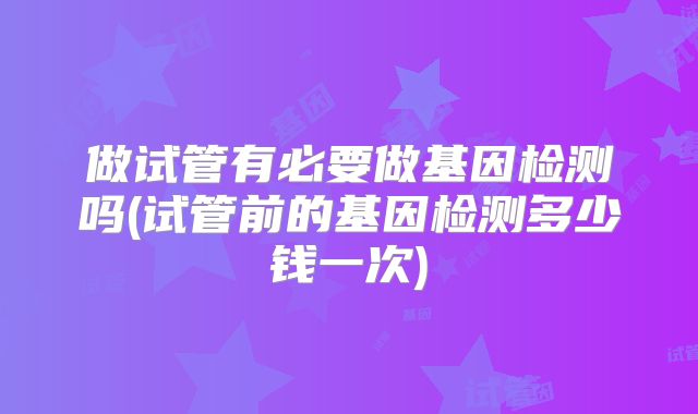 做试管有必要做基因检测吗(试管前的基因检测多少钱一次)