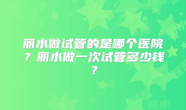 丽水做试管的是哪个医院?丽水做一次试管多少钱?