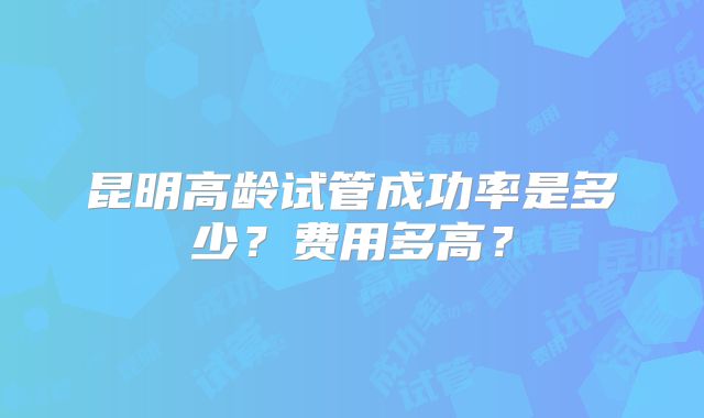 昆明高龄试管成功率是多少？费用多高？