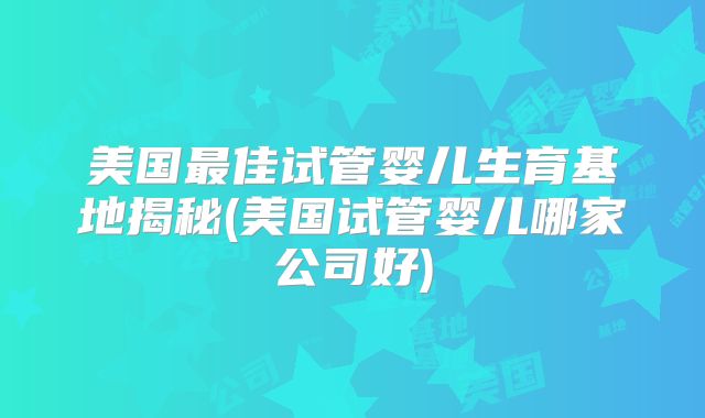 美国最佳试管婴儿生育基地揭秘(美国试管婴儿哪家公司好)