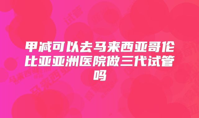 甲减可以去马来西亚哥伦比亚亚洲医院做三代试管吗