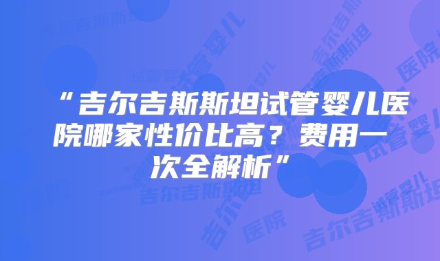“吉尔吉斯斯坦试管婴儿医院哪家性价比高？费用一次全解析”