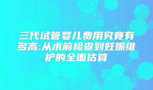 三代试管婴儿费用究竟有多高:从术前检查到妊娠维护的全面估算