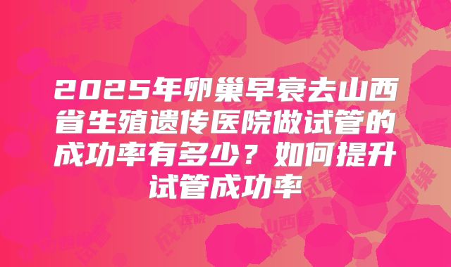 2025年卵巢早衰去山西省生殖遗传医院做试管的成功率有多少?如何提升试管成功率