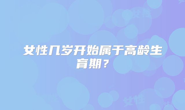 女性几岁开始属于高龄生育期?