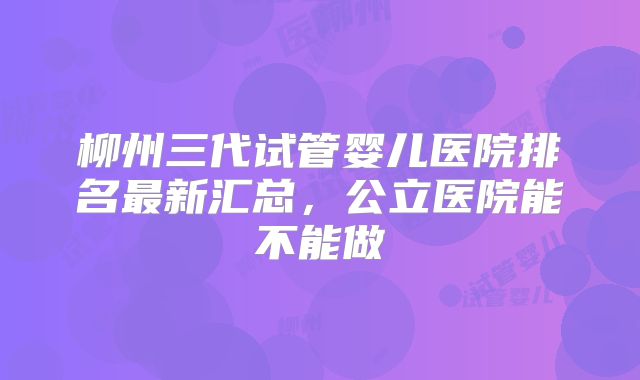 柳州三代试管婴儿医院排名最新汇总，公立医院能不能做