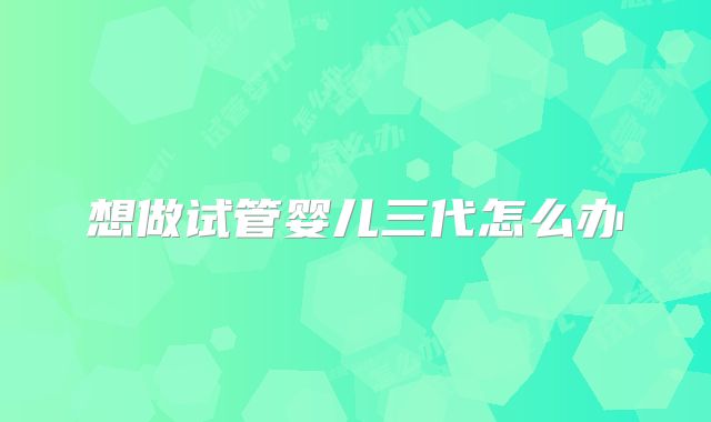 想做试管婴儿三代怎么办