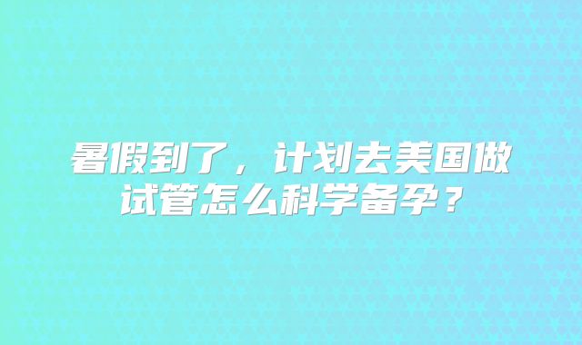 暑假到了，计划去美国做试管怎么科学备孕？
