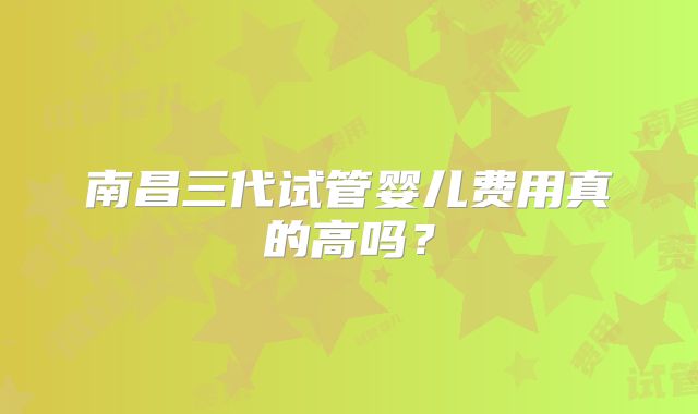 南昌三代试管婴儿费用真的高吗？