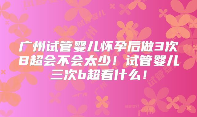 广州试管婴儿怀孕后做3次B超会不会太少!试管婴儿三次b超看什么!