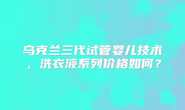 乌克兰三代试管婴儿技术，洗衣液系列价格如何？
