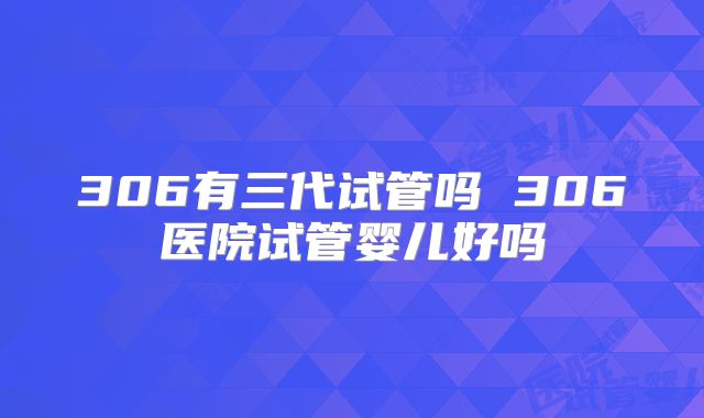 306有三代试管吗 306医院试管婴儿好吗