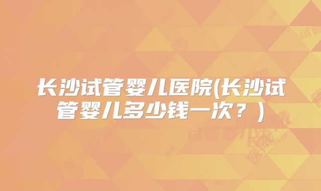 长沙试管婴儿医院(长沙试管婴儿多少钱一次？)