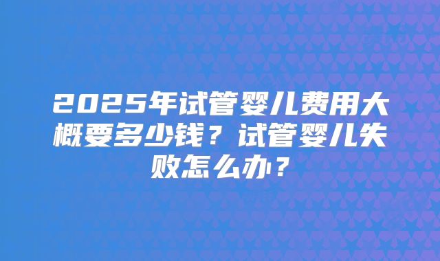2025年试管婴儿费用大概要多少钱?试管婴儿失败怎么办?