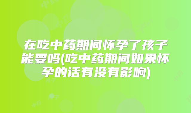 在吃中药期间怀孕了孩子能要吗(吃中药期间如果怀孕的话有没有影响)