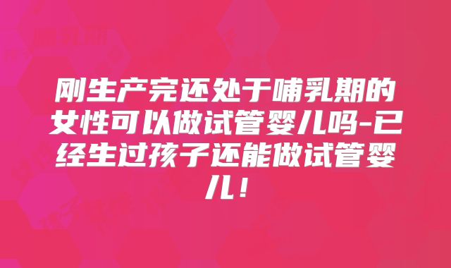 刚生产完还处于哺乳期的女性可以做试管婴儿吗-已经生过孩子还能做试管婴儿!