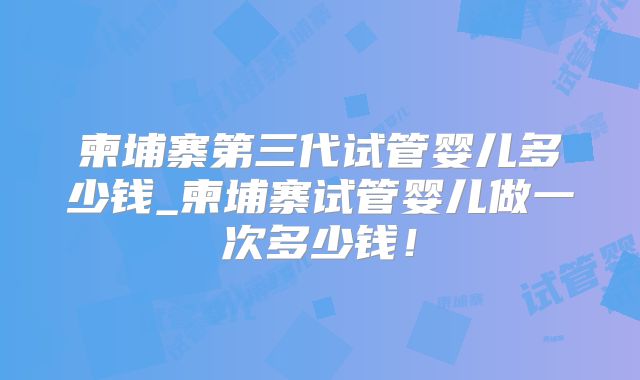 柬埔寨第三代试管婴儿多少钱_柬埔寨试管婴儿做一次多少钱！