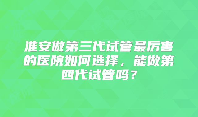 淮安做第三代试管最厉害的医院如何选择，能做第四代试管吗？