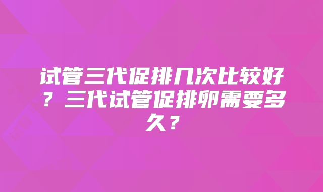 试管三代促排几次比较好?三代试管促排卵需要多久?