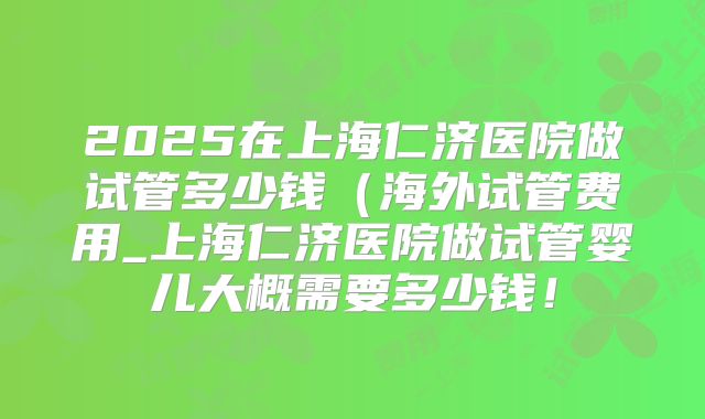 2025在上海仁济医院做试管多少钱(海外试管费用_上海仁济医院做试管婴儿大概需要多少钱!
