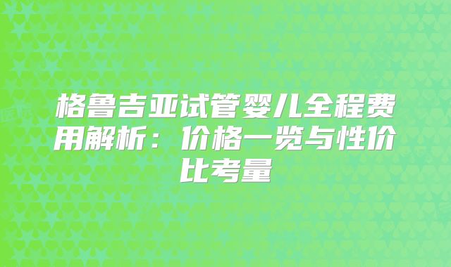 格鲁吉亚试管婴儿全程费用解析:价格一览与性价比考量