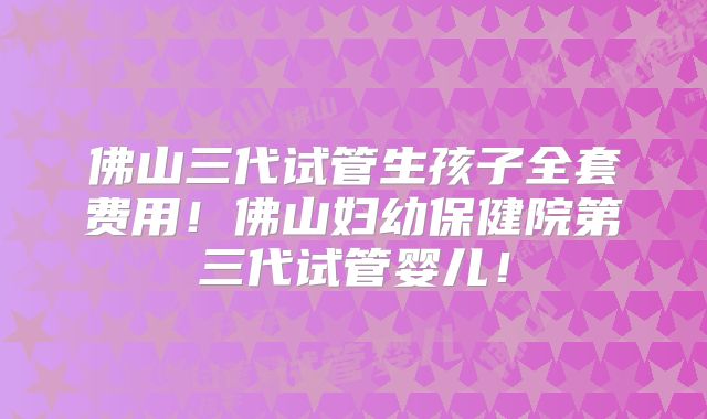 佛山三代试管生孩子全套费用！佛山妇幼保健院第三代试管婴儿！