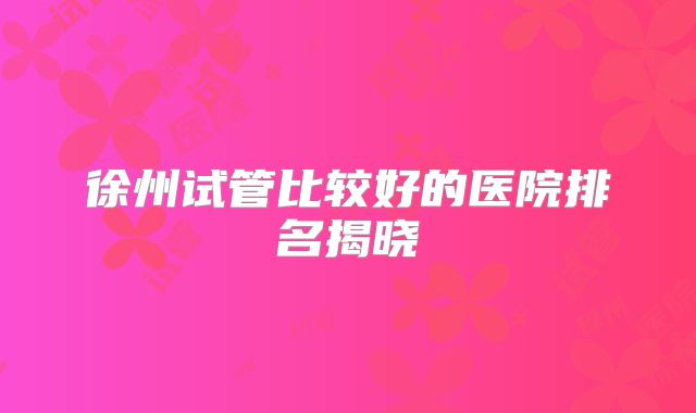 徐州试管比较好的医院排名揭晓
