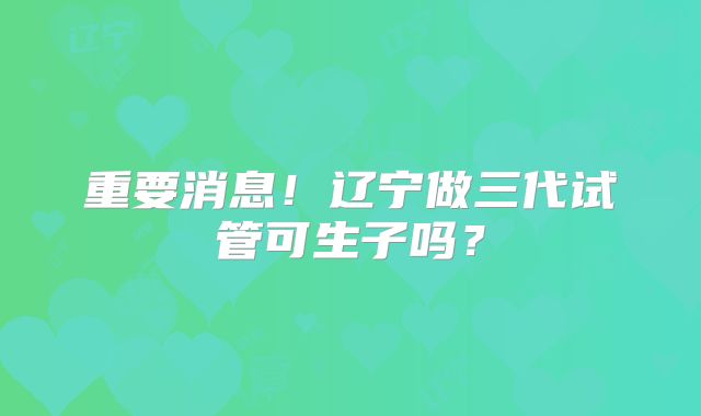 重要消息!辽宁做三代试管可生子吗?