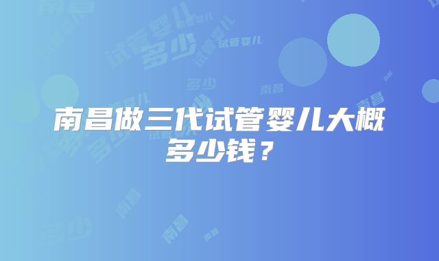 南昌做三代试管婴儿大概多少钱？