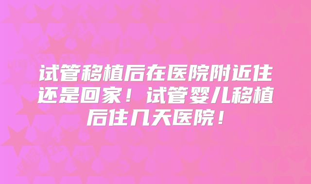 试管移植后在医院附近住还是回家！试管婴儿移植后住几天医院！