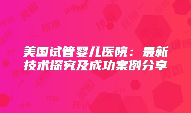 美国试管婴儿医院:最新技术探究及成功案例分享