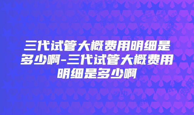 三代试管大概费用明细是多少啊-三代试管大概费用明细是多少啊