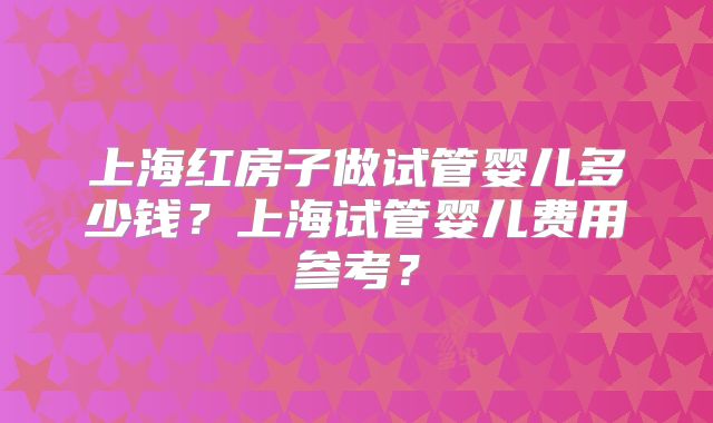 上海红房子做试管婴儿多少钱?上海试管婴儿费用参考?
