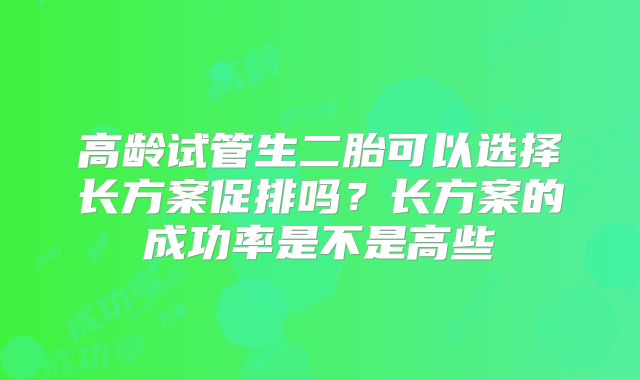 高龄试管生二胎可以选择长方案促排吗?长方案的成功率是不是高些
