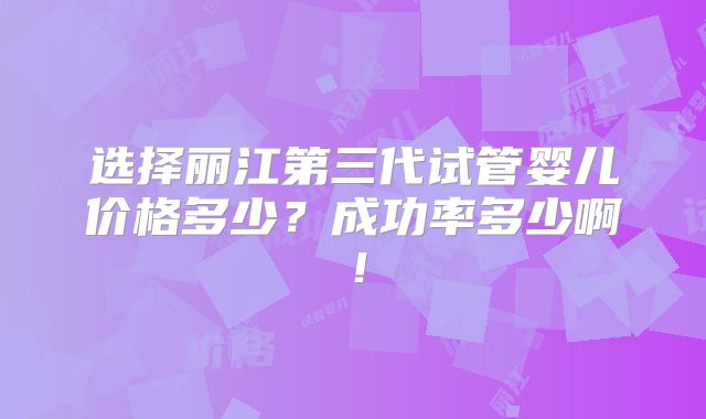 选择丽江第三代试管婴儿价格多少？成功率多少啊！