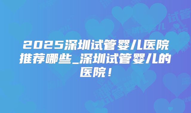 2025深圳试管婴儿医院推荐哪些_深圳试管婴儿的医院!
