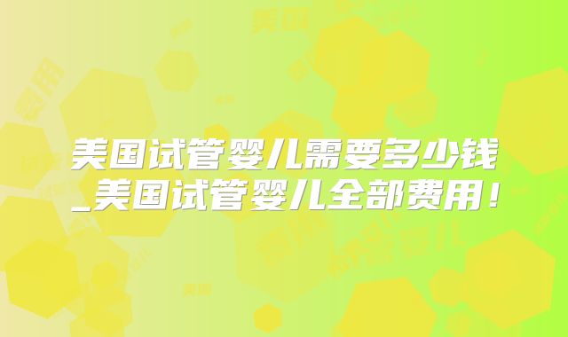 美国试管婴儿需要多少钱_美国试管婴儿全部费用！