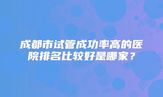 成都市试管成功率高的医院排名比较好是哪家？