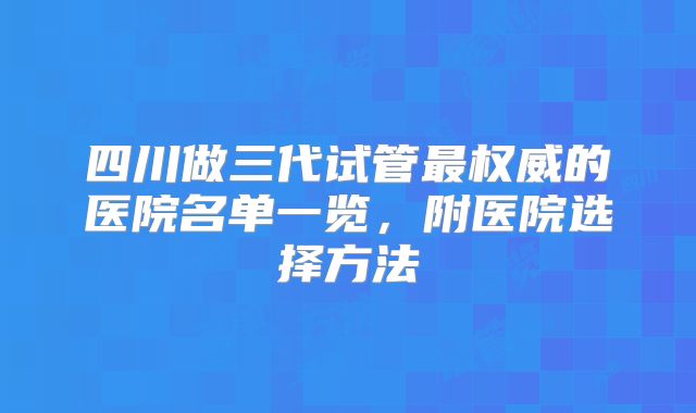 四川做三代试管最权威的医院名单一览，附医院选择方法