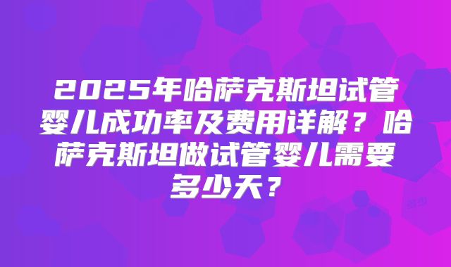2025年哈萨克斯坦试管婴儿成功率及费用详解?哈萨克斯坦做试管婴儿需要多少天?