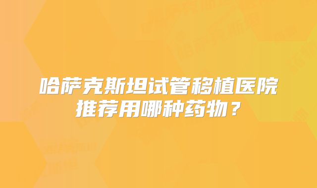 哈萨克斯坦试管移植医院推荐用哪种药物？