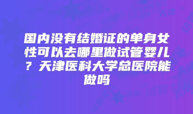 国内没有结婚证的单身女性可以去哪里做试管婴儿？天津医科大学总医院能做吗