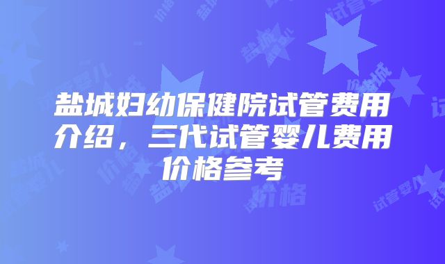 盐城妇幼保健院试管费用介绍，三代试管婴儿费用价格参考
